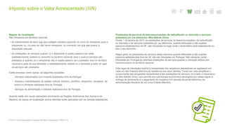 Imposto sobre o Valor Acrescentado (IVA)
50© 2016. Para informações, contacte Deloitte & Associados, SROC S.A.
Regras de localização
São tributáveis em território nacional:
• As transmissões de bens que aqui estejam situados aquando do início do transporte para o
adquirente ou, no caso de não haver transporte, no momento em que são postos à
disposição daquele;
• As prestações de serviços quando (i) o adquirente é sujeito passivo com sede,
estabelecimento estável ou domicílio no território nacional, para o qual os serviços são
prestados e quando (ii) o adquirente não é sujeito passivo, se o prestador tiver no território
nacional a sede da sua atividade, o estabelecimento estável ou o domicílio a partir do qual
os serviços são prestados.
Estão previstas, entre outras, as seguintes exceções:
- Serviços relacionados com imóveis localizados fora de Portugal;
- Acesso a manifestações de caráter cultural, artístico, científico, desportivo, recreativo, de
ensino e similares realizadas fora de Portugal;
- Serviços de alimentação e bebidas realizados fora de Portugal.
Quando estão em causa operações envolvendo as Regiões Autónomas dos Açores e da
Madeira, as regras de localização acima referidas serão aplicadas com as devidas adaptações.
Prestações de serviços de telecomunicações, de radiodifusão ou televisão e serviços
prestados por via eletrónica / Mini Balcão Único
Desde 1 de janeiro de 2015, as prestações de serviços de telecomunicações, de radiodifusão
ou televisão e de serviços prestados por via eletrónica, quando efetuadas a não sujeitos
passivos estabelecidos na UE, são tributadas no lugar onde o destinatário está estabelecido ou
tem o seu domicílio.
Regra geral, as prestações de serviços desta natureza quando efetuadas a não sujeitos
passivos estabelecidos fora da UE não são tributadas em Portugal. Não obstante, serão
tributadas em Portugal as referidas prestações de serviços quando a utilização efetiva dos
mesmos ocorra no território nacional.
Esta regra de tributação implica a necessidade dos respetivos prestadores se registarem em
cada um dos Estados-Membro de residência dos seus clientes. Tendo em vista simplificar o
cumprimento das obrigações respeitantes a tais prestações de serviços, foi criado o mecanismo
do Mini Balcão Único, que permite aos operadores económicos abrangidos por estas regras a
entrega da declaração e o pagamento do respetivo IVA através do portal eletrónico da
administração tributária de um único Estado-Membro.
 