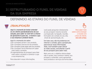 //o funil de vendas na prática
10
3 | Estruturando o Funil de Vendas
da sua empresa
Definindo as etapas do Funil de Vendas
Aqui é o momento de tentar entender
se um cliente quer/pode/precisa da sua
solução, para saber se você tem a chance
de apresenta-la para ele, e mostrar o que
a sua empresa e produto fazem.
Aqui é o momento de saber:
//Se o prospect já tem o seu produto.
//Se o prospect precisa do seu produto.
//Se o prospect pode pagar pelo seu produto.
//Se o prospect teria interesse em saber
mais sobre o produto.
//A agenda/tempo do prospect para falar
mais sobre o produto e conhecer o que
a sua empresa faz.
Para descobrir essas informações,
você pode perguntar diretamente
ao seu prospect mesmo durante
a prospecção: na ligação, reunião,
formulário de contato do seu site,
email de apresentação, etc.
Em todo caso, não há problemas em
retornar o contato, após a prospecção,
para buscar essas informações.
Aliás, você também pode utilizar
as redes sociais, consultando o perfil
de seu prospect para saber mais.
Mais uma vez, o objetivo dessa etapa
não é vender, mas conhecer melhor seu
prospect e entender como apresentar
seus produtos e serviços da forma ideal.
//Qualificação
Para saber mais
sobre como enxergar
o mundo com
o foco do cliente,
leia este artigo.
 