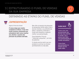 //o funil de vendas na prática
11
3 | Estruturando o Funil de Vendas
da sua empresa
Definindo as etapas do Funil de Vendas
Agora é hora do show!
É nessa etapa que muitos
vendedores brilham. E eles tem
muito sucesso, justamente por
entenderem bem como mostrar
aos clientes o quanto eles
precisam do produto ofertado.
Mas não se esqueça de perguntar.
As perguntas certas sobre o dia a
dia dos clientes e as preferências
deles o ajudarão a entender a
fundo seus desafios e elaborar
melhor sua apresentação.
Ouça bastante. Procure
“responder perguntas”, ao invés
de palestrar.
O cliente precisa sentir que seu
produto ou serviço se encaixa
perfeitamente na vida dele.
//Apresentação
Saiba mais
.Como criar uma
apresentação que
prenda seus clientes
no artigo “Os 5
passos para fazer
uma apresentação de
vendas vencedora.”
.Como fazer
apresentações no
estado da arte
neste vídeo.
 