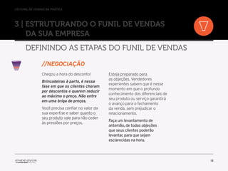 //o funil de vendas na prática
13
3 | Estruturando o Funil de Vendas
da sua empresa
Definindo as etapas do Funil de Vendas
Chegou a hora do desconto!
Brincadeiras à parte, é nessa
fase em que os clientes choram
por descontos e querem reduzir
ao máximo o preço. Não entre
em uma briga de preços.
Você precisa confiar no valor da
sua expertise e saber quanto o
seu produto vale para não ceder
às pressões por preços.
Esteja preparado para
as objeções. Vendedores
experientes sabem que é nesse
momento em que o profundo
conhecimento dos diferenciais de
seu produto ou serviço garantirá
o avanço para o fechamento
da venda, sem prejudicar o
relacionamento.
Faça um levantamento de
antemão, de todas objeções
que seus clientes poderão
levantar, para que sejam
esclarecidas na hora.
//Negociação
 