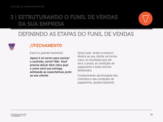 //o funil de vendas na prática
14
3 | Estruturando o Funil de Vendas
da sua empresa
Definindo as etapas do Funil de Vendas
Esse é o grande momento!
Agora é só correr para assinar
o contrato, certo? Não. Você
precisa deixar bem claro qual
e como será sua entrega,
alinhando as expectativas junto
ao seu cliente.
Deixe tudo “preto no branco”.
Mostre ao seu cliente, de forma
clara, os resultados que ele
terá, o prazo, as condições de
pagamento e todos termos
detalhados.
Conhecimento aprofundado dos
contratos e das condições de
pagamento, ajudará bastante
//Fechamento
 