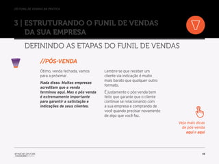 //o funil de vendas na prática
15
3 | Estruturando o Funil de Vendas
da sua empresa
Definindo as etapas do Funil de Vendas
Ótimo, venda fechada, vamos
para a próxima!
Nada disso. Muitas empresas
acreditam que a venda
terminou aqui. Mas o pós-venda
é extremamente importante
para garantir a satisfação e
indicações de seus clientes.
Lembre-se que receber um
cliente via indicação é muito
mais barato que qualquer outro
formato.
É justamente o pós-venda bem
feito que garante que o cliente
continue se relacionando com
a sua empresa e comprando de
você quando precisar novamente
de algo que você faz.
//Pós-venda
Veja mais dicas
de pós-venda
aqui e aqui
 
