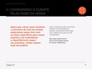//o funil de vendas na prática
16
4 | Conduzindo o cliente
pelas fases da venda
Após a prospecção, que é o primeiro
contato com seus potenciais
clientes, você precisa tomar ações
com o objetivo de conduzi-lo até
o fechamento.
Mas quais ações tomar?
Essa é uma grande dúvida
de muitos vendedores.
Agora que vimos como funciona
a estrutura do funil de vendas,
elaboramos nosso funil com
as fases específicas para nossa
empresa e já entendemos
a importância de seguir
um processo, vamos colocar
tudo em prática.
 
