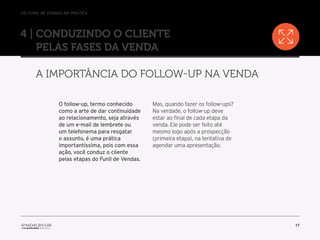 //o funil de vendas na prática
17
4 | Conduzindo o cliente
pelas fases da venda
A importância do follow-up na venda
O follow-up, termo conhecido
como a arte de dar continuidade
ao relacionamento, seja através
de um e-mail de lembrete ou
um telefonema para resgatar
o assunto, é uma prática
importantíssima, pois com essa
ação, você conduz o cliente
pelas etapas do Funil de Vendas.
Mas, quando fazer os follow-ups?
Na verdade, o follow-up deve
estar ao final de cada etapa da
venda. Ele pode ser feito até
mesmo logo após a prospecção
(primeira etapa), na tentativa de
agendar uma apresentação.
 