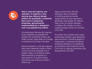 Veja o caso da Logovia, por
exemplo. A Logovia é uma
startup que oferece design
gráfico de qualidade e acessível,
para micro e pequenas
empresas, aproximando
empreendedores e designers
com uma plataforma online.
Os potenciais clientes da Logovia
ficam sabendo da plataforma
através do marketing online, de
redes sociais, pesquisas no Google
e notícias em jornais e revistas.
Após acessarem o site da Logovia,
eles ficam sabendo melhor sobre
como funciona a plataforma e
podem fazer um briefing online
(descrevendo a empresa e o
que querem). É a partir desse
momento que entra em cena o
follow-up:
Alguns potenciais clientes
deixavam para completar
o briefing posteriormente,
esquecendo do que queriam e
deixando essa etapa em aberto.
Mas como já tinham deixado
os dados de contato no site, a
Logovia podia entrar em contato
com eles.
Ao entrar em contato com esses
potenciais clientes, que deixavam
para terminar o briefing depois e
esqueciam, a empresa esclarece
possíveis dúvidas e os ajudando
a completar essa etapa da venda.
Com isso a Logovia aumentou seu
faturamento em 20%.
 