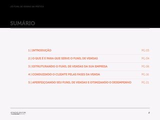 //o funil de vendas na prática
2
sumário
1 | Introdução 									PG 03
2 | O que é e para que serve o Funil de Vendas 					 PG 04
3 | Estruturando o Funil de Vendas da sua empresa 				 PG 06
4 | Conduzindo o cliente pelas fases da venda 				 PG 16
5 | Aperfeiçoando seu Funil de Vendas e otimizando o desempenho PG 21
 