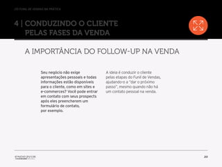 //o funil de vendas na prática
20
4 | Conduzindo o cliente
pelas fases da venda
A importância do follow-up na venda
Seu negócio não exige
apresentações pessoais e todas
informações estão disponíveis
para o cliente, como em sites e
e-commerces? Você pode entrar
em contato com seus prospects
após eles preencherem um
formulário de contato,
por exemplo.
A ideia é conduzir o cliente
pelas etapas do Funil de Vendas,
ajudando-o a “dar o próximo
passo”, mesmo quando não há
um contato pessoal na venda.
 