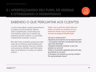 //o funil de vendas na prática
22
5 | Aperfeiçoando seu Funil de Vendas
e otimizando o desempenho
Sabendo o que perguntar aos clientes
Lá atrás nesse eBook, quando apresentamos
as etapas do Funil de Vendas, falamos
sobre a Qualificação. É nessa etapa que
você identifica quais são os clientes que
realmente querem comprar e os que estão
simplesmente sondando, curiosos.
Mas além disso, é também possível perceber
quais são as melhores oportunidades para
você dar maior atenção. Para isso, primeiro
você precisa ter definido o perfil de cliente
ideal, como falamos no começo do capítulo
anterior.
Então, com o perfil de cliente ideal em
mãos, ao entrar em contato com seu
potencial cliente, faça as perguntas
normais da etapa de Qualificação:
//O que a empresa faz?
//Quantos funcionários há na empresa dele?
– Ou quantos usariam o produto/serviço que
você está oferendo?
//Quando pretende começar a usar seu
produto ou serviço?
//Qual o orçamento separado para esse tipo
de produto ou serviço?
//Já possui um produto ou serviço similar?
Por quê pretende trocar?
 