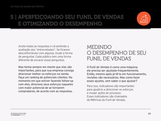 //o funil de vendas na prática
23
5 | Aperfeiçoando seu Funil de Vendas
e otimizando o desempenho
Anote todas as respostas e vá sentindo a
aceitação dos “entrevistados“. Se ficarem
desconfortáveis com alguma, mude a forma
de perguntar. Cada público tem uma forma
diferente de encarar essas perguntas.
Mas tenha sempre em mente que elas são
importantes, para que sua empresa consiga
direcionar melhor os esforços na venda.
Faça um ranking de potenciais clientes. No
momento em que estiver fazendo follow-up
com eles, direcione seus esforços naqueles
com maior potencial de se tornarem
compradores, de acordo com as respostas.
O Funil de Vendas é como uma máquina,
ele precisa ser ajustado frequentemente.
Então, mesmo após já tê-lo em funcionamento,
revisões são necessárias. Mas como fazer
esses ajustes, sem saber o que ajustar?
Para isso, indicadores são importantes
para ajudá-lo a direcionar os esforços
e mudar ações do processo.
Esses indicadores são chamados
de Métricas do Funil de Vendas.
Medindo
o desempenho de seu
Funil de Vendas
 