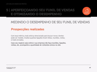 //o funil de vendas na prática
25
5 | Aperfeiçoando seu Funil de Vendas
e otimizando o desempenho
Medindo o desempenho de seu Funil de Vendas
Prospecções realizadas
Com essa métrica, todo esforço direcionado para buscar novos clientes
pode ser medido. Analise quantas ligações foram feitas, reuniões, visitas,
e-mails enviados.
Caso seu negócio seja online e sua empresa não faça reuniões, ligações,
visitas, etc, acompanhe a quantidade de visitantes únicos no site.
 