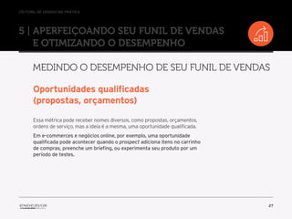 //o funil de vendas na prática
27
5 | Aperfeiçoando seu Funil de Vendas
e otimizando o desempenho
Medindo o desempenho de seu Funil de Vendas
Oportunidades qualificadas
(propostas, orçamentos)
Essa métrica pode receber nomes diversos, como propostas, orçamentos,
ordens de serviço, mas a ideia é a mesma, uma oportunidade qualificada.
Em e-commerces e negócios online, por exemplo, uma oportunidade
qualificada pode acontecer quando o prospect adiciona itens no carrinho
de compras, preenche um briefing, ou experimenta seu produto por um
período de testes.
 