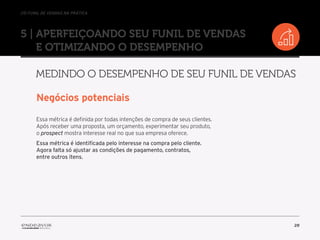 //o funil de vendas na prática
28
5 | Aperfeiçoando seu Funil de Vendas
e otimizando o desempenho
Medindo o desempenho de seu Funil de Vendas
Negócios potenciais
Essa métrica é definida por todas intenções de compra de seus clientes.
Após receber uma proposta, um orçamento, experimentar seu produto,
o prospect mostra interesse real no que sua empresa oferece.
Essa métrica é identificada pelo interesse na compra pelo cliente.
Agora falta só ajustar as condições de pagamento, contratos,
entre outros itens.
 