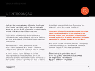 //o funil de vendas na prática
3
1 | introduçÃO
Hoje em dia o mercado está diferente. Os clientes
têm o poder nas mãos: muitas ofertas, mercado
aquecido, acesso fácil à informação e conhecimento
do que está sendo oferecido no mercado.
Todos esses fatores juntos fazem com que os
clientes tenham maior poder de decisão. E eles irão
escolher as empresas que oferecerem os melhores
diferenciais.
Pensando dessa forma, temos que mudar
nossa forma de vender. Não adianta continuar
“empurrando” produtos e serviços para os clientes.
A venda precisa seguir o tempo do cliente.
Isso significa que nossas empresas precisam
encontrar o cliente no momento certo, abordá-lo na
hora certa e oferecer o produto que mais se adapta
à realidade e necessidade dele. Temos que nos
adaptar à forma de comprar do cliente.
Um grande diferencial para sua empresa sobreviver
nesse cenário pode estar na personalização do
Funil de Vendas, uma ferramenta essencial para
otimizar o processo de vendas, entender o processo
de compra do cliente e aumentar sua eficiência.
Mas afinal, o que é o Funil de Vendas e como posso
usá-lo no meu negócio? Neste ebook, trazemos
algumas respostas para essas perguntas.
_
Esperamos que aproveite a leitura
e que ela ajude a transformar seus sonhos
em negócios de alto impacto!
Equipes Endeavor e Agendor.
 