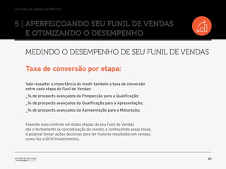 //o funil de vendas na prática
30
5 | Aperfeiçoando seu Funil de Vendas
e otimizando o desempenho
Medindo o desempenho de seu Funil de Vendas
Taxa de conversão por etapa:
Vale ressaltar a importância de medir também a taxa de conversão
entre cada etapa do Funil de Vendas:
_% de prospects avançados da Prospecção para a Qualificação;
_% de prospects avançados da Qualificação para a Apresentação;
_% de prospects avançados da Apresentação para a Maturação;
Fazendo esse controle em todas etapas do seu Funil de Vendas
até o fechamento (a concretização da venda), e conhecendo essas taxas,
é possível tomar ações decisivas para ter maiores resultados em vendas,
como fez a OCH Investimentos.
 