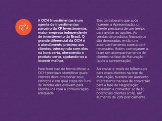 A OCH Investimentos é um
agente de investimentos
parceiro da XP Investimentos,
maior empresa independente
de investimento do Brasil. O
grande diferencial da OCH é
o atendimento próximo aos
clientes, interagindo com eles
na hora certa, oferecendo o
produto certo, ajudando-os a
investir melhor.
Para fazer isso de forma eficaz, a
OCH precisava identificar quais
clientes deve direcionar seus
esforços e em qual etapa do Funil
de Vendas eles estavam para
abordá-los com a comunicação
adequada.
Eles perceberam que após
fazerem a Apresentação, o
cliente precisava de um tempo
para avaliar as opções. As
vendas de produtos financeiros
são demoradas, então um
acompanhamento constante é
necessário. Assim, começaram a
fazer um acompanhamento de
clientes na fase de Maturação
(após a apresentação).
Ao enviar e-mails de follow-ups
para esses clientes na fase de
Maturação, tiveram um aumento
interessante na taxa de conversão
para a fase de Negociação:
passaram a converter 12 de 16
potenciais clientes (75%), um
aumento de 20% praticamente.
 