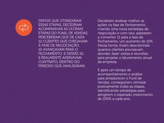 Depois que otimizaram
essas etapas, decidiram
acompanhar as últimas
etapas do Funil de Vendas.
Perceberam que de cada
12 clientes que chegavam
à fase de Negociação,
10 avançavam para o
Fechamento. E desses 10,
9 realmente assinavam
contrato, dentro do
período que analisaram.
Decidiram analisar melhor as
ações na fase de Fechamento,
criando uma nova estratégia de
negociação e com isso, passaram
a converter 11 para a fase de
Fechamento, um aumento de 10%.
Dessa forma, foram descobrindo
quantos clientes precisavam
abordar, fazer visitas e reuniões,
para projetar o faturamento anual
da empresa.
E após um tempo de
acompanhamento e análise
para amadurecer o Funil de
Vendas, conseguiram otimizar
praticamente todas as etapas,
identificando estratégias para
atingirem o esperado crescimento
de 200% a cada ano.
 