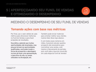 //o funil de vendas na prática
33
5 | Aperfeiçoando seu Funil de Vendas
e otimizando o desempenho
Medindo o desempenho de seu Funil de Vendas
Tomando ações com base nas métricas
Por final, use o valor obtido de cada
métrica para direcionar melhorias
no Funil de Vendas e para fazer
projeções de resultados.
Na prática, sabendo que muitas
oportunidades são levantadas, mas
poucas tornam-se oportunidades
qualificadas, você pode mudar a
forma de prospectar, a abordagem
na hora de fazer uma apresentação,
o descritivo do site, os canais
utilizados na divulgação, etc.
Também pode enviar materiais
para orientar melhor seus clientes
(vamos falar disso logo abaixo).
E com todos esses números em
mãos, é possível calcular quantos
prospects são necessários para
concretizar uma venda, e até
mesmo o faturamento do período,
pois você sabe a taxa de conversão
em cada etapa do Funil de Vendas!
 