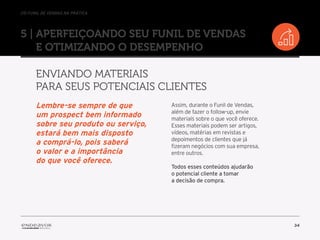 //o funil de vendas na prática
34
5 | Aperfeiçoando seu Funil de Vendas
e otimizando o desempenho
Enviando materiais
para seus potenciais clientes
Assim, durante o Funil de Vendas,
além de fazer o follow-up, envie
materiais sobre o que você oferece.
Esses materiais podem ser artigos,
vídeos, matérias em revistas e
depoimentos de clientes que já
fizeram negócios com sua empresa,
entre outros.
Todos esses conteúdos ajudarão
o potencial cliente a tomar
a decisão de compra.
Lembre-se sempre de que
um prospect bem informado
sobre seu produto ou serviço,
estará bem mais disposto
a comprá-lo, pois saberá
o valor e a importância
do que você oferece.
 