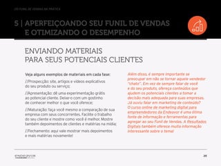 //o funil de vendas na prática
35
5 | Aperfeiçoando seu Funil de Vendas
e otimizando o desempenho
Enviando materiais
para seus potenciais clientes
Veja alguns exemplos de materiais em cada fase:
//Prospecção: site, artigos e vídeos explicativos
do seu produto ou serviço;
//Apresentação: dê uma experimentação grátis
ao potencial cliente. Deixe-o com um gostinho
de conhecer melhor o que você oferece;
//Maturação: faça você mesmo a comparação de sua
empresa com seus concorrentes. Facilite o trabalho
do seu cliente e mostre como você é melhor. Mostre
também depoimentos de clientes e matérias na mídia;
//Fechamento: aqui vale mostrar mais depoimentos
e mais matérias novamente!
Além disso, é sempre importante se
preocupar em não se tornar aquele vendedor
“chato”. Em vez de sempre falar de você
e do seu produto, ofereça conteúdos que
ajudem os potenciais clientes a tomar a
decisão mais adequada para suas empresas.
Já ouviu falar em marketing de conteúdo?
O curso online de marketing digital para
empreendedores da Endeavor é uma ótima
fonte de informação e ferramentas para
agregar ao seu Funil de Vendas. A Resultados
Digitais também oferece muita informação
interessante sobre o tema!
 