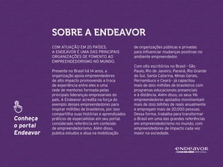 Com atuação em 20 países,
a Endeavor é uma das principais
organizações de fomento ao
empreendedorismo no mundo.
Presente no Brasil há 14 anos, a
organização apoia empreendedores
de alto impacto promovendo a troca
de experiência entre eles e uma
rede de mentores formada pelas
principais lideranças empresariais do
país. A Endeavor acredita na força do
exemplo desses empreendedores para
inspirar milhões de brasileiros, por isso
compartilha suas histórias e aprendizados
práticos de especialistas em seu portal,
considerado referência em conteúdo
de empreendedorismo. Além disso,
publica estudos e atua na mobilização
de organizações públicas e privadas
para influenciar mudanças positivas no
ambiente empreendedor.
Com oito escritórios no Brasil - São
Paulo, Rio de Janeiro, Paraná, Rio Grande
do Sul, Santa Catarina, Minas Gerais,
Pernambuco e Ceará - já capacitou
mais de dois milhões de brasileiros com
programas educacionais presenciais
e à distância. Além disso, os seus 116
empreendedores apoiados movimentam
mais de dois bilhões de reais anualmente
e empregam mais de 20.000 pessoas.
Dessa forma, trabalha para transformar
o Brasil em uma das grandes referências
em empreendedorismo no mundo, com
empreendedores de impacto cada vez
maior na sociedade.
Conheça
o portal
Endeavor
Sobre a endeavor
 