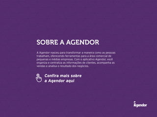 A Agendor nasceu para transformar a maneira como as pessoas
trabalham, oferecendo ferramentas para a área comercial de
pequenas e médias empresas. Com o aplicativo Agendor, você
organiza e centraliza as informações de clientes, acompanha as
vendas e analisa o resultado dos negócios.
Sobre a Agendor
Confira mais sobre
a Agendor aqui
 