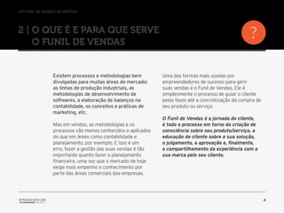 //o funil de vendas na prática
4
2 | O que é e para que serve
o Funil de Vendas
Existem processos e metodologias bem
divulgadas para muitas áreas do mercado:
as linhas de produção industriais, as
metodologias de desenvolvimento de
softwares, a elaboração de balanços na
contabilidade, os conceitos e práticas de
marketing, etc.
Mas em vendas, as metodologias e os
processos são menos conhecidos e aplicados
do que em áreas como contabilidade e
planejamento, por exemplo. E isso é um
erro, fazer a gestão das suas vendas é tão
importante quanto fazer o planejamento
financeiro, uma vez que o mercado de hoje
exige mais empenho e conhecimento por
parte das áreas comerciais das empresas.
Uma das formas mais usadas por
empreendedores de sucesso para gerir
suas vendas é o Funil de Vendas. Ele é
simplesmente o processo de guiar o cliente
pelas fases até a concretização da compra de
seu produto ou serviço.
O Funil de Vendas é a jornada do cliente,
é todo o processo em torno da criação de
consciência sobre seu produto/serviço, a
educação do cliente sobre a sua solução,
o julgamento, a aprovação e, finalmente,
o compartilhamento da experiência com a
sua marca pelo seu cliente.
 