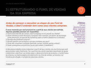 //o funil de vendas na prática
6
3 | Estruturando o Funil de Vendas
da sua empresa
Antes de começar a rascunhar as etapas do seu Funil de
Vendas, o ideal é entender bem como seus clientes compram.
É nesse momento que você precisará ter o perfil de seus clientes bem definido.
Algumas questões precisam ser respondidas:
// Quem toma decisão de compra, seja na empresa ou na casa de seu cliente?
// Quem influencia esses decisores a comprar? (Por exemplo: um diretor de tecnologia
pode influenciar um gerente de marketing sobre a melhor plataforma a contratar)
// Quando eles preferem comprar?
// Quanto gastam com produtos e serviços similares aos seus?
// Onde eles consomem conteúdo (televisão, jornais, revistas, portais online)?
// Onde conseguimos encontrá-los (locais que visitam / trabalham)?
A ideia desse trabalho inicial é desenhar o perfil de seus clientes, de uma forma que você
possa lembrar deles facilmente. Ter o perfil do seu cliente ideal bem desenhado vai ajudar
a determinar onde focar seu tempo, guiar o desenvolvimento de produtos, e manter todos
da empresa na mesma página, principalmente seu time de vendas, na hora de criar
iniciativas de atração e nutrição de potenciais clientes.
//DICA:
Crie um
documento para
deixar registrado
o perfil de seus
clientes, com fotos
e as informações
levantadas que
sejam mais
relevantes para
o seu negócio.
 
