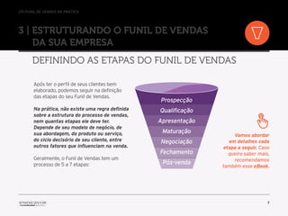 //o funil de vendas na prática
7
3 | Estruturando o Funil de Vendas
da sua empresa
Definindo as etapas do Funil de Vendas
Após ter o perfil de seus clientes bem
elaborado, podemos seguir na definição
das etapas do seu Funil de Vendas.
Na prática, não existe uma regra definida
sobre a estrutura do processo de vendas,
nem quantas etapas ele deve ter.
Depende de seu modelo de negócio, de
sua abordagem, do produto ou serviço,
do ciclo decisório de seu cliente, entre
outros fatores que influenciam na venda.
Geralmente, o Funil de Vendas tem um
processo de 5 a 7 etapas:
Prospecção
Qualificação
Apresentação
Maturação
Negociação
Fechamento
Pós-venda
Vamos abordar
em detalhes cada
etapa a seguir. Caso
queira saber mais,
recomendamos
também esse eBook.
 