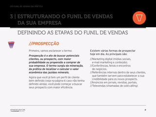 //o funil de vendas na prática
8
3 | Estruturando o Funil de Vendas
da sua empresa
Definindo as etapas do Funil de Vendas
Primeiro, vamos esclarecer o termo:
Prospecção é o ato de buscar potenciais
clientes, ou prospects, com maior
probabilidade ou propensão a comprar de
sua empresa. O termo surgiu da mineração,
da prática de localizar e calcular o valor
econômico das jazidas minerais.
Agora que você já tem um perfil de cliente
bem definido (veja na página 6 caso não tenha
definido ainda), você pode começar a buscar
seus prospects com maior eficiência.
Existem várias formas de prospectar
hoje em dia. As principais são:
//Marketing digital (mídias sociais,
e-mail marketing e conteúdo).
//Conferências, feiras e encontros
de negócios.
//Referências internas dentro de seus clientes,
que também servem para estabelecer a sua
credibilidade para os novos prospects.
//Anúncios em jornais, revistas, portais.
//Televendas (chamadas de cold calling)
//prospecçÃO
 