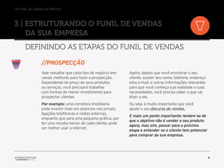 //o funil de vendas na prática
9
3 | Estruturando o Funil de Vendas
da sua empresa
Definindo as etapas do Funil de Vendas
Vale ressaltar que cada tipo de negócio tem
canais melhores para fazer a prospecção.
Dependendo do preço de seus produtos
ou serviços, você precisará trabalhar
com formas de menor investimento para
prospectar clientes.
Por exemplo: uma corretora imobiliária
pode investir mais em anúncios nos jornais,
ligações telefônicas e visitas externas,
enquanto que para uma pequena gráfica, por
ter uma receita menor de cada cliente, pode
ser melhor usar a internet.
Agora, depois que você encontrar o seu
cliente, souber seu nome, telefone, endereço
e/ou e-mail, e outras informações relevantes
para que você conheça sua realidade e suas
necessidades, você precisa saber o que vai
dizer a ele.
Ou seja, é muito importante que você
ajuste o seu discurso de vendas.
E mais um ponto importante: lembre-se de
que o objetivo não é vender o seu produto
agora, mas sim, passar para a próxima
etapa e entender se o cliente tem potencial
para comprar da sua empresa.
//prospecçÃO
 