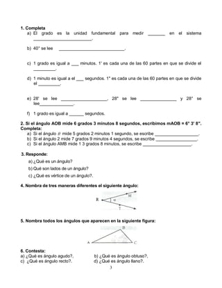 3
1. Completa
a) El grado es la unidad fundamental para medir _______ en el sistema
________________________.
b) 40° se lee ___________________________.
c) 1 grado es igual a ___ minutos. 1' es cada una de las 60 partes en que se divide el
_________.
d) 1 minuto es igual a el ___ segundos. 1" es cada una de las 60 partes en que se divide
el _________.
e) 28' se lee ___________________, 28" se lee _______________ y 28° se
lee______________.
f) 1 grado es igual a ______ segundos.
2. Si el ángulo AOB mide 6 grados 3 minutos 8 segundos, escribimos mAOB = 6° 3' 8".
Completa:
a) Si el ángulo  mide 5 grados 2 minutos 1 segundo, se escribe __________________.
b) Si el ángulo 2 mide 7 grados 9 minutos 4 segundos, se escribe _________________.
c) Si el ángulo AMB mide 1 3 grados 8 minutos, se escribe ____________________.
3. Responde:
a) ¿Qué es un ángulo?
b) Qué son lados de un ángulo?
c) ¿Qué es vértice de un ángulo?.
4. Nombra de tres maneras diferentes el siguiente ángulo:
5. Nombra todos los ángulos que aparecen en la siguiente figura:
6. Contesta:
a) ¿Qué es ángulo agudo?, b) ¿Qué es ángulo obtuso?,
c) ¿Qué es ángulo recto?. d) ¿Qué es ángulo llano?.
 