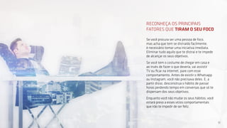 10
RECONHEÇA OS PRINCIPAIS
FATORES QUE TIRAM O SEU FOCO
Se você procura ser uma pessoa de foco,
mas acha que tem se distraído facilmente,
é necessário tomar uma iniciativa imediata.
Eliminar tudo aquilo que te distrai e te impede
de alcançar os seus objetivos.
Se você tem o costume de chegar em casa e
ao invés de fazer o que deveria, vai assistir
TV ou ficar na internet, pare com esse
comportamento. Antes de existir o Whatsapp
ou Instagram, você não precisava deles. E, a
partir disso, desconstrua o hábito de passar
horas perdendo tempo em conversas que só te
dispersam dos seus objetivos.
Enquanto você não mudar os seus hábitos, você
estará preso a esses vícios comportamentais
que irão te impedir de ser feliz.
 