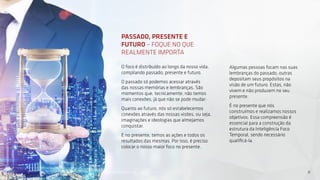 11
PASSADO, PRESENTE E
FUTURO – FOQUE NO QUE
REALMENTE IMPORTA
O foco é distribuído ao longo da nosso vida,
compilando passado, presente e futuro.
O passado só podemos acessar através
das nossas memórias e lembranças. São
momentos que, tecnicamente, não temos
mais conexões, já que não se pode mudar.
Quanto ao futuro, nós só estabelecemos
conexões através das nossas visões, ou seja,
imaginações e ideologias que almejamos
conquistar.
E no presente, temos as ações e todos os
resultados das mesmas. Por isso, é preciso
colocar o nosso maior foco no presente.
Algumas pessoas focam nas suas
lembranças do passado, outras
depositam seus propósitos na
visão de um futuro. Estas, não
vivem e não produzem no seu
presente.
É no presente que nós
construímos e realizamos nossos
objetivos. Essa compreensão é
essencial para a construção da
estrutura da Inteligência Foco
Temporal, sendo necessário
qualificá-la.
11
 