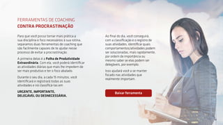 14
14
Para que você possa tornar mais prática a
sua disciplina e foco necessários à sua rotina,
separamos duas ferramentas de coaching que
são facilmente capazes de te ajudar nesse
processo de evitar a procrastinação.
A primeira delas é a Folha de Produtividade
Extraordinária. Com ela, você poderá identificar
as atividades diárias que mais lhe impedem de
ser mais produtivo e ter o foco abalado.
Durante o seu dia, a cada 15 minutos, você
identificará e registrará todas as suas
atividades e irá classificá-las em
URGENTE, IMPORTANTE,
DELEGÁVEL OU DESNECESSÁRIA.
FERRAMENTAS DE COACHING
CONTRA PROCRASTINAÇÃO
Ao final do dia, você conseguirá,
com a classificação e o registro de
suas atividades, identificar quais
comportamentos/atividades podem
ser solucionadas, mais rapidamente,
por ordem de importância ou
mesmo saber se elas podem ser
delegáveis, por exemplo.
Isso ajudará você a se manter
focado nas atividades que
realmente importam.
Baixar ferramenta
 