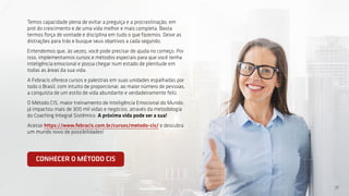 17
17
Temos capacidade plena de evitar a preguiça e a procrastinação, em
prol do crescimento e de uma vida melhor e mais completa. Basta
termos força de vontade e disciplina em tudo o que fazemos. Deixe as
distrações para trás e busque seus objetivos a cada segundo.
Entendemos que, às vezes, você pode precisar de ajuda no começo. Por
isso, implementamos cursos e métodos especiais para que você tenha
inteligência emocional e possa chegar num estado de plenitude em
todas as áreas da sua vida.
A Febracis oferece cursos e palestras em suas unidades espalhadas por
todo o Brasil, com intuito de proporcionar, ao maior número de pessoas,
a conquista de um estilo de vida abundante e verdadeiramente feliz.
O Método CIS, maior treinamento de Inteligência Emocional do Mundo,
já impactou mais de 300 mil vidas e negócios, através da metodologia
do Coaching Integral Sistêmico. A próxima vida pode ser a sua!
Acesse https://www.febracis.com.br/cursos/metodo-cis/ e descubra
um mundo novo de possibilidades!
CONHECER O MÉTODO CIS
 