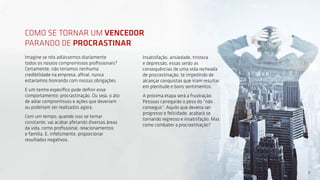 3
Imagine se nós adiássemos diariamente
todos os nossos compromissos profissionais?
Certamente, não teríamos nenhuma
credibilidade na empresa, afinal, nunca
estaríamos honrando com nossas obrigações.
E um termo específico pode definir esse
comportamento: procrastinação. Ou seja, o ato
de adiar compromissos e ações que deveriam
ou poderiam ser realizados agora.
Com um tempo, quando isso se tornar
constante, vai acabar afetando diversas áreas
da vida, como profissional, relacionamentos
e família. E, infelizmente, proporcionar
resultados negativos.
Insatisfação, ansiedade, tristeza
e depressão, essas serão as
consequências de uma vida recheada
de procrastinação, te impedindo de
alcançar conquistas que iriam resultar
em plenitude e bons sentimentos.
A próxima etapa será a frustração.
Pessoas carregarão o peso do “não
conseguir”. Aquilo que deveria ser
progresso e felicidade, acabará se
tornando regresso e insatisfação. Mas
como combater a procrastinação?
COMO SE TORNAR UM VENCEDOR
PARANDO DE PROCRASTINAR
3
 
