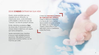 DEIXE O NOVO ENTRAR NA SUA VIDA
Porém, essas questões que nos
impedem de ser diferente, na
maioria das vezes, estão alinhadas
a dificuldades e obstáculos que são
“comuns” na vida de qualquer pessoa.
Então, devemos estabelecer foco
na nossa vida. É necessário alinhar
nossas metas e objetivos com aquilo
que tanto almejamos.
Sendo necessário lutar, batalhar
e buscar o que verdadeiramente
queremos. Não adianta ficarmos
esperando vivermos melhor, se não
fizermos por onde.
4
É PRECISO DESVINCULARMOS
DE TUDO QUE NOS ATRASA,
COMO A PROCRASTINAÇÃO
E A FALTA DE FOCO. SENDO
NECESSÁRIO RENUNCIARMOS
DE TODAS AS AÇÕES QUE JÁ
TEMOS CONSCIÊNCIA QUE
NÃO NOS LEVA A CAMINHOS
CONSTRUTIVOS.
 