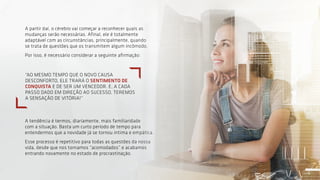 5
A partir daí, o cérebro vai começar a reconhecer quais as
mudanças serão necessárias. Afinal, ele é totalmente
adaptável com as circunstâncias, principalmente, quando
se trata de questões que os transmitem algum incômodo.
Por isso, é necessário considerar a seguinte afirmação:
A tendência é termos, diariamente, mais familiaridade
com a situação. Basta um curto período de tempo para
entendermos que a novidade já se tornou íntima e empática.
Esse processo é repetitivo para todas as questões da nossa
vida, desde que nos tornamos “acomodados” e acabamos
entrando novamente no estado de procrastinação.
“AO MESMO TEMPO QUE O NOVO CAUSA
DESCONFORTO, ELE TRARÁ O SENTIMENTO DE
CONQUISTA E DE SER UM VENCEDOR. E, A CADA
PASSO DADO EM DIREÇÃO AO SUCESSO, TEREMOS
A SENSAÇÃO DE VITÓRIA!”
5
 