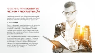 6
Se o tempo que existe para todas as outras pessoas é
exatamente o mesmo, por que algumas pessoas fazem
tanto enquanto outras fazem pouco ou quase nada?
A resposta é foco.
Foco é a capacidade que o indivíduo tem de aproveitar,
sem desperdícios e procrastinação, a força natural
disponível e acessível a qualquer pessoa. Esse é o
segredo das pessoas que fazem mais do que outras
pessoas. Elas posicionam o foco na direção desejada
para obter transformação.
Todo tipo de energia, quando se é direcionada em um
único ponto, promove poder e mudança. Por isso, é
importante concentrar toda a energia ao seu redor
e direcioná-la a um único objetivo. E esse poder
também está disponível para você, principalmente,
depois de aprender o conceito de “Foco Múltiplo”
que vamos ver aqui. Confira!
O SEGREDO PARA ACABAR DE
VEZ COM A PROCRASTINAÇÃO
 
