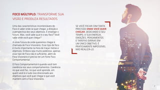 7
Uma das características incontestáveis do
Foco é saber onde se quer chegar, a direção e
a perspectiva dos seus objetivos. É enxergar o
futuro. Mas, você sabe qual é o seu foco? Você
sabe onde você quer chegar?
A visão futura de onde queremos chegar é
chamada de Foco Visionário. Esse tipo de foco
é muito importante na hora de traçar metas e
objetivos. Embora seja muito poderoso, apenas
esse tipo de Foco não é suficiente, além do
Foco Visionário é preciso ter um forte Foco
Comportamental.
O Foco Comportamental é quando você tem
coerência nos seus comportamentos. Coerência
no que você faz, no que você aprende, em
quem você é e tudo isso direcionado aos
objetivos que você quer chegar e que você
mantém com o Foco Visionário.
FOCO MÚLTIPLO: TRANSFORME SUA
VISÃO E PRODUZA RESULTADOS
7
SE VOCÊ FOCAR COM TANTA
PRECISÃO ONDE VOCÊ QUER
CHEGAR, DEDICANDO O SEU
TEMPO, A SUA ENERGIA,
EMOÇÕES, PENSAMENTOS
E TAREFAS DIÁRIAS EM
UM ÚNICO OBJETIVO, É
PRATICAMENTE IMPOSSÍVEL
NÃO REALIZÁ-LO.
 