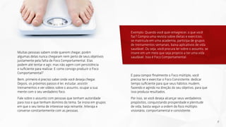 8
Muitas pessoas sabem onde querem chegar, porém
algumas delas nunca chegaram nem perto de seus objetivos
justamente pela falta de Foco Comportamental. Elas
podem até tentar e agir, mas não agem com persistência
o suficiente para realizar. E como consigo produzir o Foco
Comportamental?
Bem, primeiro é preciso saber onde você deseja chegar.
Depois, os próximos passos é ler, estudar, assistir
treinamentos e ver vídeos sobre o assunto, ocupar a sua
mente com o seu verdadeiro foco.
Fale sobre o assunto com pessoas que tenham autoridade
para isso e que tenham domínio do tema. Se insira em grupos
em que o seu tema de interesse seja reinante. Interaja e
converse constantemente com as pessoas.
Exemplo: Quando você quer emagrecer, o que você
faz? Compra uma revista sobre dietas e exercícios,
se matricula em uma academia, participa de grupos
de treinamentos semanais, baixa aplicativos de vida
saudável. Ou seja, você procura ler sobre o assunto, se
insere em um meio que seja propício a ter uma vida
saudável. Isso é Foco Comportamental.
E para compor finalmente o Foco múltiplo, você
precisa ter e exercitar o Foco Consistente: dedicar
tempo suficiente para que seus hábitos mudem,
fazendo e agindo na direção do seu objetivo, para que
isso produza resultados.
Por isso, se você deseja alcançar seus verdadeiros
propósitos, conquistando prosperidade e plenitude
de vida, basta seguir a ordem do foco múltiplo:
visionário, comportamental e consistente.
 