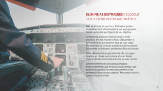 9
9
Não se distraia do seu foco. Distrações podem
atrapalhar você, direcionando a sua energia para
fatores externos que fogem do seu objetivo.
Geralmente, pessoas imaturas são as mais
propícias em não manter o foco. Elas perdem a
perspectiva do que querem para as suas vidas.
Por exemplo, as crianças quando estão estudando
facilmente se distraem, perdendo o foco do estudo.
Uma pessoa imatura geralmente não consegue
finalizar as coisas que começa a fazer. Acaba
interrompendo sistematicamente as suas tarefas.
Diferentemente de uma pessoa madura
emocionalmente, que finaliza o que começa, não
parando sua tarefa no meio do caminho e não
perdendo o foco do seu objetivo. Mantendo assim o
rumo, o foco e a visão!
ELIMINE AS DISTRAÇÕES E COLOQUE
SEU FOCO NO PILOTO AUTOMÁTICO
 