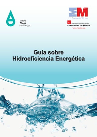 La Suma de Todos
                                                                                                                                                                                               CONSEJERÍA DE ECONOMÍA Y HACIENDA

                                                                                                                                                                                            Comunidad de Madrid
                                                                                                                                                                                                www.madrid.org




                                                                                                                                                                                 Guía sobre
                                                                                                                                                                         Hidroeficiencia Energética




                                                                                                                                 GUÍA SOBRE HIDROEFICIENCIA ENERGÉTICA




                              GOBIERNO    MINISTERIO
                              DE ESPAÑA   DE INDUSTRIA, ENERGÍA
                                          Y TURISMO




Medida de la Estrategia de Ahorro y Eficiencia Energética para España (2004/2012) puesta en marcha por la Comunidad de Madrid,
          el Ministerio de Industria, Energía y Turismo y el Instituto para la Diversificación y Ahorro de la Energía (IDAE).
 