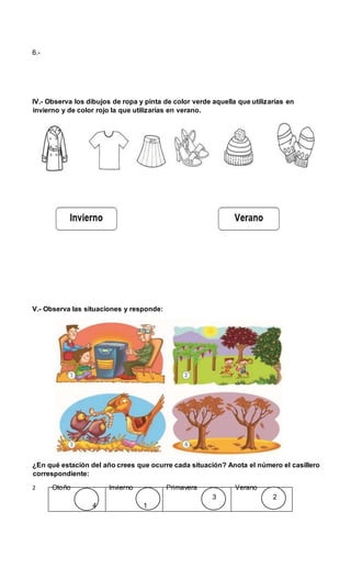 6.-
IV.- Observa los dibujos de ropa y pinta de color verde aquella que utilizarías en
invierno y de color rojo la que utilizarías en verano.
V.- Observa las situaciones y responde:
¿En qué estación del año crees que ocurre cada situación? Anota el número el casillero
correspondiente:
2 Otoño Invierno Primavera Verano
3 2
4 1
 
