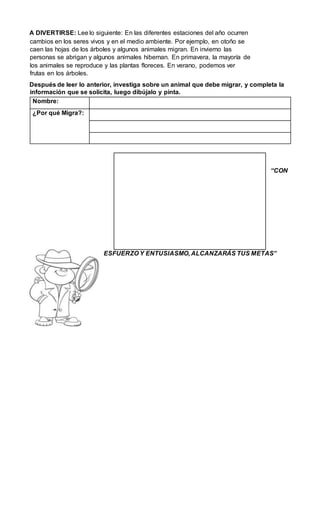 A DIVERTIRSE: Lee lo siguiente: En las diferentes estaciones del año ocurren
cambios en los seres vivos y en el medio ambiente. Por ejemplo, en otoño se
caen las hojas de los árboles y algunos animales migran. En invierno las
personas se abrigan y algunos animales hibernan. En primavera, la mayoría de
los animales se reproduce y las plantas floreces. En verano, podemos ver
frutas en los árboles.
Después de leer lo anterior, investiga sobre un animal que debe migrar, y completa la
información que se solicita, luego dibújalo y pinta.
Nombre:
¿Por qué Migra?:
“CON
ESFUERZO Y ENTUSIASMO, ALCANZARÁS TUS METAS”
 
