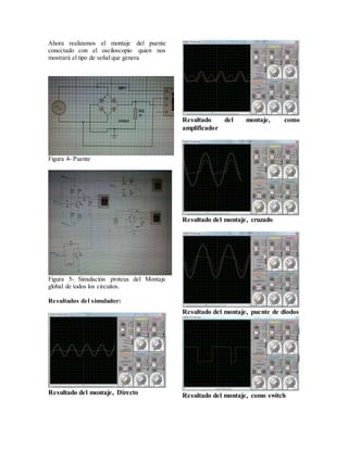 Ahora realizamos el montaje del puente
conectado con el osciloscopio quien nos
mostrará el tipo de señal que genera
Figura 4- Puente
Figura 5- Simulación proteus del Montaje
global de todos los circuitos.
Resultados del simulador:
Resultado del montaje, Directo
Resultado del montaje, como
amplificador
Resultado del montaje, cruzado
Resultado del montaje, puente de diodos
Resultado del montaje, como switch
 