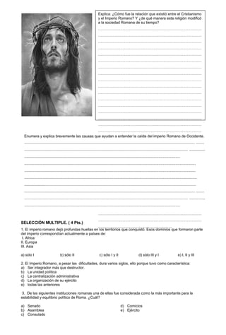 Explica: ¿Cómo fue la relación que existió entre el Cristianismo
                                                                          y el Imperio Romano? Y ¿de qué manera esta religión modificó
                                                                          a la sociedad Romana de su tiempo?
                                                                          …………………………………………………………………………
                                                                          …………………………………………………………………………
                                                                          …………………………………………………………………………
                                                                          …………………………………………………………………………
                                                                          …………………………………………………………………………
                                                                          …………………………………………………………………………
                                                                          …………………………………………………………………………
                                                                          …………………………………………………………………………
                                                                          …………………………………………………………………………
                                                                          …………………………………………………………………………
                                                                          …………………………………………………………………………
                                                                          …………………………………………………………………………
                                                                          …………………………………………………………………………
                                                                          …………………………………………………………………………
                                                                          …………………………………………………………………………
                                                                          …………………………………………………………………………
                                            …………………………………………………………………………
  Enumera y explica brevemente las causas que ayudan a entender la caída del imperio Romano de Occidente.
                                            …………………………………………………………………………
  ....................................................................................................................................................................... ........
                                                                          …………………………………………………………………………
  ................................................................................................................................................................ ..............
                                                                          …………………………………………………………………………
  ..........................................................................................................................................
                                                                    …………………………………………………………………………
                                                                    …………………………………………………………………………
  ........................................................................................................................................................
                                                                    …………………………………………………………………………
  ........................................................................................................................................................
                                                                    …………………………………………………………………………
  .........................................................................................................................................................
                                                                          …………………………………………………………………………
  ......................................................................................................................................................................
                                                                          …………………………………………………………………………
  ....................................................................................................................................................................... ........
                                                                          …………………………………………………………………………
  ................................................................................................................................................................ ..............
                                                                          …………………………………………………………………………
  ..........................................................................................................................................
                                                                          …………………………………………………………………………
                                                                          …………………………………………………………………………
                                                                          …………………………………………………………………………
SELECCIÓN MULTIPLE. ( 4 Pts.)
                                              ……………………………………………………
1. El imperio romano dejó profundas huellas en los territorios que conquistó. Esos dominios que formaron parte
del imperio correspondían actualmente a países de:
 I. Africa
II. Europa
III. Asia

a) sólo I                            b) sólo II                            c) sólo I y II                        d) sólo III y I                        e) I, II y III

2. El Imperio Romano, a pesar las dificultades, dura varios siglos, ello porque tuvo como característica:
a) Ser integrador más que destructor.
b) La unidad política
c) La centralización administrativa
d) La organización de su ejército
e) todas las anteriores

 3. De las siguientes instituciones romanas una de ellas fue considerada como la más importante para la
estabilidad y equilibrio político de Roma. ¿Cuál?

a) Senado                                                                                       d) Comicios
b) Asamblea                                                                                     e) Ejército
c) Consulado
 
