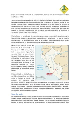 Picchu en la vertiente oriental de los AndesCentrales, al sur del Perú. Su nombre original habría
sido Picchu o Picho.
Según documentos de mediados del siglo XVI, Machu Picchu habría sido una de las residencias
de descanso de Pachacútec (primer emperador inca, 1438-1470). Sin embargo, algunas de sus
mejores construcciones y el evidente carácter ceremonial de la principal vía de acceso a la
llaqta demostrarían que ésta fue usada como santuario religioso. Ambos usos, el de palacio y
el de santuario, no habrían sido incompatibles. Algunos expertos parecen haber descartado, en
cambio, un supuesto carácter militar, por lo que los populares calificativos de "fortaleza" o
"ciudadela" podrían haber sido superados.
Machu Picchu es considerada al mismo tiempo una obra maestra de la arquitectura y la
ingeniería. Sus peculiares características arquitectónicas y paisajísticas, y el velo de misterio
que ha tejido a su alrededor buena parte de la literatura publicada sobre el sitio, lo han
convertido en uno de los destinos turísticos más populares del planeta.
Machu Picchu está en la Lista del
Patrimonio de la humanidad de la
Unesco desde 1983, como parte de
todo un conjunto cultural y ecológico
conocido bajo la denominación
Santuario histórico de Machu Picchu.
El 7 de julio de 2007 Machu Picchu
fue declarada como una de las
nuevas maravillas del mundo en una
ceremonia realizada en Lisboa,
Portugal, luego de la participación de
cien millones de votantes del mundo
entero.
El área edificada en Machu Picchu es
de 530 metros de largo por 200 de
ancho e incluye al menos 172
recintos. El complejo está
claramente dividido en dos grandes zonas: la zona agrícola, formada por conjuntos de terrazas
de cultivo, que se encuentra al sur; y la zona urbana, que es, por supuesto, aquella donde
vivieron sus ocupantes y donde se desarrollaron las principales actividades civiles y religiosas.
Ambas zonas están separadas por un muro, un foso y una escalinata, elementos que corren
paralelos por la cuesta este de la montaña.
Zona Agrícola
Los andenes (terrazas de cultivo), de Machu Picchu lucen como grandes escalones construidos
sobre la ladera. Son estructuras formadas por un muro de piedra y un relleno de diferentes
capas de material (piedras grandes, piedras menores, cascajo, arcilla y tierra de cultivo) que
facilitan el drenaje, evitando que el agua se empoce en ellos (téngase en cuenta la gran
 