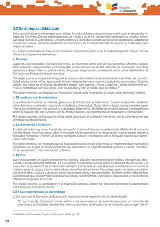 22
3.2 Estrategias didácticas
Esta sección sugiere estrategias que utilizan los educadores y docentes para estimular el desarrollo in-
tegral de los niños. Dichas estrategias son un medio y no el fin, tienen valor solamente si resultan efecti-
vas para facilitar el aprendizaje. Los educadores y docentes pueden seleccionar estrategias, adaptarlas
o inventar nuevas, siempre pensando en los niños y en la disponibilidad de espacio y materiales para
implementarlas.
En ambos subniveles de Educación Inicial es importante priorizar en la metodología de trabajo con los
niños a los siguientes elementos:
a. El juego
Jugar es una necesidad vital para los niños, se reconoce como uno de sus derechos. Mientras juegan,
ellos exploran, experimentan y comprenden el mundo que les rodea; además se relacionan con otras
personas y desarrollan su pensamiento, lenguaje, imaginación, creatividad, entre otras habilidades. El
Currículo de Educación Inicial nos dice:
“El juego, como principal estrategia en el proceso de enseñanza-aprendizaje en este nivel, es una acti-
vidad innata de los niños, que puede tomar múltiples formas y que va cambiando con la edad. Cuando
juegan, los niños se involucran de manera global -con cuerpo, mente y espíritu-, están plenamente ac-
tivos e interactúan con sus pares, con los adultos y con el medio que les rodea.”1
Por estos motivos, la didáctica en Educación Inicial debe incorporar al juego como elemento central.
b. El contacto con la naturaleza
Los niños demuestran un interés genuino y profundo por la naturaleza; quieren explorarla, entender
cómo funciona y disfrutan mucho de su belleza y diversidad. Gozar del contacto con la naturaleza per-
mite a los niños estar muy activos y expresarse libremente. También les enseña valores fundamentales
sobre la relación del ser humano con su medio natural y la importancia de respetarlo y conservarlo.
Por estas razones, la Educación Inicial debe garantizar el contacto frecuente con la naturaleza en sus
diversas manifestaciones.
c. La animación a la lectura
El valor de la lectura como fuente de recreación y aprendizaje es incuestionable. Mediante el contacto
con los libros, los niños desarrollan el lenguaje, el pensamiento y la imaginación; comprenden valores y
actitudes humanas, y tienen un primer contacto lúdico e interesante con el lenguaje escrito que apren-
derán más tarde.
Por estos motivos, es necesario que la Educación Inicial brinde a los niños un momento diario de lectura
placentera, en el que un adulto conocido lea para ellos y lo haga de manera gustosa y cálida, modelan-
do la vocalización, con entonación y fluidez.
d. El arte
Los niños poseen un agudo pensamiento intuitivo. Esto les hace personas sensibles, perceptivas, afec-
tuosas y especialmente creativas. La Educación Inicial debe cultivar estas cualidades de los niños, y la
mejor forma de hacerlo es a través del contacto con el arte en sus diversas manifestaciones como la
música, pintura, danza, teatro, entre otras. Los niños deben tener frecuentes oportunidades para apre-
ciar el arte de su cultura y de otras, tanto nacionales como internacionales. También se les debe ofrecer
experiencias que les permitan expresar sus ideas, sentimientos, vivencias e inquietudes a través de los
diferentes lenguajes artísticos.
Por estas razones, la apreciación y la expresión artística deben ser dos componentes fundamentales
del trabajo en Educación Inicial.
3.2.1 Las experiencias de aprendizaje
¿Qué nos dice el Currículo de Educación Inicial sobre las experiencias de aprendizaje?
“El currículo de Educación Inicial define a las experiencias de aprendizaje como un conjunto de
vivencias y actividades desafiantes, intencionalmente diseñadas por el docente, que surgen del in-
1 Ministerio de Educación, Currículo Educación Inicial, pp. 41
 