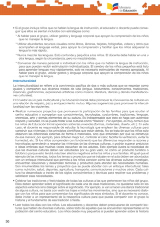 30
• Si el grupo incluye niños que no hablan la lengua de instrucción, el educador o docente puede conse-
guir que ellos se sientan incluidos con estrategias como:
* Al hablar para el grupo, utilizar gestos y lenguaje corporal que apoyen la comprensión de los niños
que no manejan la lengua.
* Utilizar abundantes recursos visuales como libros, láminas, tarjetas, fotografías, videos y otros que
acompañen el lenguaje verbal, para apoyar la comprensión y facilitar que los niños adquieran la
lengua lo más rápido.
* Nunca mezclar las lenguas. Esto confunde y perjudica a los niños. El docente debe hablar en una u
otra lengua, según la circunstancia, pero no mezclándolas.
* Conversar de manera personal o individual con los niños que no hablan la lengua de instrucción,
para que puedan recibir estimulación individualizada. El cerebro de los niños pequeños está listo
para aprender lenguas muy rápidamente, solo es necesario estimularles de manera apropiada. Al
hablar para el grupo, utilizar gestos y lenguaje corporal que apoyen la comprensión de los niños
que no manejan la lengua.
Interculturalidad
La interculturalidad se refiere a la convivencia pacífica de dos o más culturas que se respetan como
iguales y comparten sus diversos modos de vida (lengua, costumbres, conocimientos, tradiciones,
creencias, gastronomía, expresiones artísticas como música, literatura, danzas y demás manifestacio-
nes culturales).
El Ecuador es un país multicultural y la Educación Inicial debe promover la convivencia de culturas en
una relación de respeto, paz y enriquecimiento mutuo. Algunas sugerencias para promover la intercul-
turalidad son las siguientes:
• Realizar numerosos proyectos que promuevan la participación de las familias para que acudan al
centro educativo y compartan sus conocimientos, tecnologías, costumbres, tradiciones, lenguaje,
creencias, arte y demás elementos de su cultura. Es indispensable que esto se haga con auténtico
respeto y seriedad, no se puede tratar a las culturas como “folklore”. Por ejemplo, es muy común que
los niños de Educación Inicial aprendan sobre las viviendas (formas, materiales, diseño, etc.). En este
caso, el docente es responsable de estudiar la tecnología que emplean las diversas culturas para
construir sus viviendas y los principios científicos que están detrás. No se trata de que los niños solo
observen las diferencias externas de forma o materiales, sino que entiendan por qué se construye
de esa manera; por ejemplo, para obtener mejor luz, controlar el calor, facilitar la ventilación, evitar la
humedad, etc. Si los niños comprenden con fundamento que las diferencias responden a razones y
tecnologías aprenderán a respetar las viviendas de las diversas culturas, y podrán superar prejuicios
o ideas erróneas que muchas veces escuchan de los adultos. Este ejemplo ilustra la necesidad de
que las diversas culturas deben ser estudiadas por su gran valor, no como un producto turístico o
folclórico porque esto tendrá más bien efectos negativos entre los niños y sus familias. Al igual que el
ejemplo de las viviendas, todos los temas y proyectos que se trabajen en el aula deben ser abordados
con un enfoque intercultural que permita a los niños conocer cómo las diversas culturas investigan,
encuentran soluciones y desarrollan técnicas y productos para atender las necesidades humanas.
Son innumerables los temas y proyectos que se puede abordar con un enfoque intercultural, tales
como nutrición, salud, deportes, agricultura, transporte, comunicaciones y muchos otros. Cada cul-
tura ha desarrollado a través de los siglos conocimientos y técnicas para resolver sus problemas y
satisfacer esas necesidades.
• Celebrar las tradiciones y festividades de todas las culturas a las que pertenecen los niños del grupo.
Ellos deben aprender sobre el significado de cada una de esas tradiciones, no quedarse solo en los
aspectos externos sino dialogar sobre el significado. Por ejemplo, si van a hacer una danza tradicional
de alguna cultura, no basta con vestir los trajes e imitar los movimientos, sino que es necesario dialo-
gar con los niños para que comprendan los significados de esos símbolos. Si el docente no conoce,
debe invitar a un representante de la respectiva cultura para que pueda compartir con el grupo la
historia y el fundamento de esa tradición o fiesta.
• Leer todos los días con los niños. Los educadores y docentes deben preocuparse de compartir lec-
turas que hablen de diversas culturas, sobre todo de aquellas que se encuentren representadas en la
población del centro educativo. Los niños desde muy pequeños sí pueden aprender sobre la historia
 